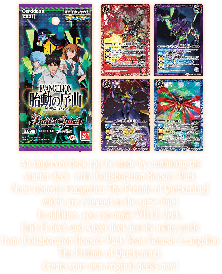 An improved deck can be made by combining the starter deck with [Collaboration Booster Pack Neon Genesis Evangelion The Prelude of Quickening] which are released at the same time!