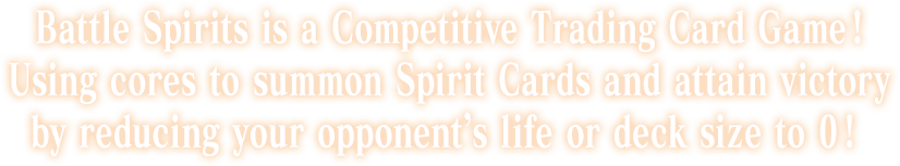 Battle Spirits is a Competitive Trading Card Game ! Using cores to summon Spirit Cards and attain victory by reducing your opponent’s life or deck size to 0 !